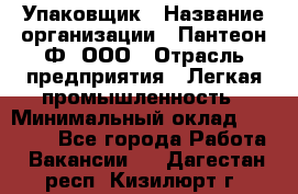 Упаковщик › Название организации ­ Пантеон-Ф, ООО › Отрасль предприятия ­ Легкая промышленность › Минимальный оклад ­ 20 000 - Все города Работа » Вакансии   . Дагестан респ.,Кизилюрт г.